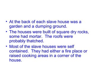 • At the back of each slave house was a
garden and a dumping ground.
• The houses were built of square dry rocks,
some had mortar. The roofs were
probably thatched.
• Most of the slave houses were self
contained. They had either a fire place or
raised cooking areas in a corner of the
house.
 