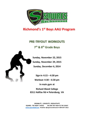 Richmond’s 1st Boys AAU Program
PRE-TRYOUT WORKOUTS
7th
& 8th
Grade Boys
Sunday, November 22, 2015
Sunday, November 29, 2015
Sunday, December 6, 2014
Sign-in 4:15 – 4:30 pm
Workout 4:30 – 6:30 pm
In main gym at
Richard Bland College
8311 Halifax Rd ● Petersburg, VA
CREDIBILITY, LONGEVITY, PRODUCTIVITY
SQUIRES: THE RIGHT CHOICE WE ARE THE HOW TO THE WHAT
www.squirebball.com ●twitter @squiresrichmond ● 804-647-1812
 