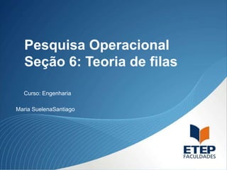 Pesquisa Operacional
Seção 6: Teoria de filas
Maria SuelenaSantiago
Curso: Engenharia
 