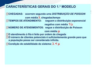 CARACTERÍSTICAS GERAIS DO 1. MODELO
CHEGADAS: ocorrem segundo uma DISTRIBUIÇÃO DE POISSON
com média  chegadas/tempo
TEMPOS DE ATENDIMENTO: seguem a distribuição exponencial
negativa com média 1/
NÚMERO DE ATENDIMENTOS: segue a distribuição de Poisson
com média 
O atendimento à fila é feito por ordem de chegada
O número de clientes potenciais é suficientemente grande para que
a população possa ser considerada infinita.
Condição de estabilidade do sistema:  < 
 