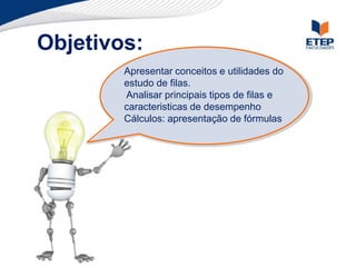 Objetivos:
Apresentar conceitos e utilidades do
estudo de filas.
Analisar principais tipos de filas e
caracteristicas de desempenho
Cálculos: apresentação de fórmulas
 