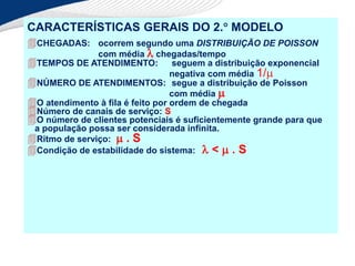 CARACTERÍSTICAS GERAIS DO 2. MODELO
CHEGADAS: ocorrem segundo uma DISTRIBUIÇÃO DE POISSON
com média  chegadas/tempo
TEMPOS DE ATENDIMENTO: seguem a distribuição exponencial
negativa com média 1/
NÚMERO DE ATENDIMENTOS: segue a distribuição de Poisson
com média 
O atendimento à fila é feito por ordem de chegada
Número de canais de serviço: S
O número de clientes potenciais é suficientemente grande para que
a população possa ser considerada infinita.
Ritmo de serviço:  . S
Condição de estabilidade do sistema:  <  . S
 