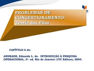 PROBLEMAS DE
CONGESTIONAMENTO:
Teoria das Filas
, Eduardo L. de. CAPÍTULO 6 de:
ANDRADE, Eduardo L. de. INTRODUÇÃO À PESQUISA
OPECAPÍTULO 6 de:
ANDRADE, Eduardo L. de. INTRODUÇÃO À PESQUISA
OPERACIONAL, 3a. ed. Rio de Janeiro: LTC Editora, 2004.
 
