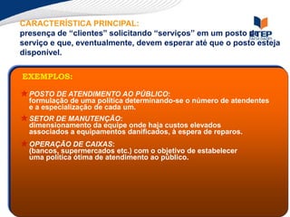 CARACTERÍSTICA PRINCIPAL:
presença de “clientes” solicitando “serviços” em um posto de
serviço e que, eventualmente, devem esperar até que o posto esteja
disponível.
POSTO DE ATENDIMENTO AO PÚBLICO:
formulação de uma política determinando-se o número de atendentes
e a especialização de cada um.
SETOR DE MANUTENÇÃO:
dimensionamento da equipe onde haja custos elevados
associados a equipamentos danificados, à espera de reparos.
OPERAÇÃO DE CAIXAS:
(bancos, supermercados etc.) com o objetivo de estabelecer
uma política ótima de atendimento ao público.
EXEMPLOS:
 