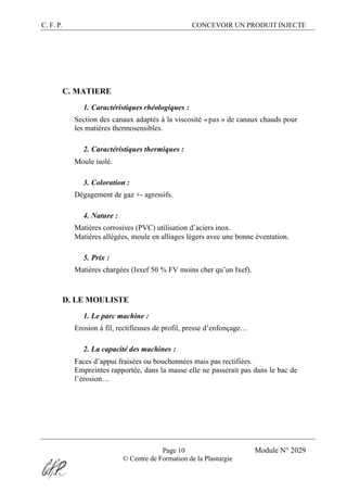 C. F. P. CONCEVOIR UN PRODUIT INJECTE
Page 10 Module N° 2029
© Centre de Formation de la Plasturgie
C. MATIERE
1. Caractéristiques rhéologiques :
Section des canaux adaptés à la viscosité «pas » de canaux chauds pour
les matières thermosensibles.
2. Caractéristiques thermiques :
Moule isolé.
3. Coloration :
Dégagement de gaz +- agressifs.
4. Nature :
Matières corrosives (PVC) utilisation d’aciers inox.
Matières allégées, moule en alliages légers avec une bonne éventation.
5. Prix :
Matières chargées (Isxef 50 % FV moins cher qu’un Ixef).
D. LE MOULISTE
1. Le parc machine :
Erosion à fil, rectifieuses de profil, presse d’enfonçage…
2. La capacité des machines :
Faces d’appui fraisées ou bouchonnées mais pas rectifiées.
Empreintes rapportée, dans la masse elle ne passerait pas dans le bac de
l’érosion…
 