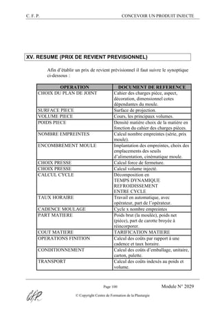 C. F. P. CONCEVOIR UN PRODUIT INJECTE
Page 100 Module N° 2029
© Copyright Centre de Formation de la Plasturgie
XV. RESUME (PRIX DE REVIENT PREVISIONNEL)
Afin d’établir un prix de revient prévisionnel il faut suivre le synoptique
ci-dessous :
OPERATION DOCUMENT DE REFERENCE
CHOIX DU PLAN DE JOINT Cahier des charges pièce, aspect,
décoration, dimensionnel cotes
dépendantes du moule.
SURFACE PIECE Surface de projection.
VOLUME PIECE Cours, les principaux volumes.
POIDS PIECE Densité matière choix de la matière en
fonction du cahier des charges pièces.
NOMBRE EMPREINTES Calcul nombre empreintes (série, prix
moule).
ENCOMBREMENT MOULE Implantation des empreintes, choix des
emplacements des seuils
d’alimentation, cinématique moule.
CHOIX PRESSE Calcul force de fermeture.
CHOIX PRESSE Calcul volume injecté.
CALCUL CYCLE Décomposition en
TEMPS DYNAMIQUE
REFROIDISSEMENT
ENTRE CYCLE
TAUX HORAIRE Travail en automatique, avec
opérateur, part de l’opérateur.
CADENCE MOULAGE Cycle x nombre empreintes
PART MATIERE Poids brut (la moulée), poids net
(pièce), part de carotte broyée à
réincorporer.
COUT MATIERE TARIFICATION MATIERE
OPERATIONS FINITION Calcul des coûts par rapport à une
cadence et taux horaire.
CONDITIONNEMENT Calcul des coûts d’emballage, unitaire,
carton, palette.
TRANSPORT Calcul des coûts indexés au poids et
volume.
 