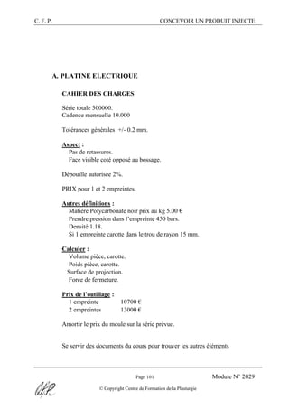 C. F. P. CONCEVOIR UN PRODUIT INJECTE
Page 101 Module N° 2029
© Copyright Centre de Formation de la Plasturgie
A. PLATINE ELECTRIQUE
CAHIER DES CHARGES
Série totale 300000.
Cadence mensuelle 10.000
Tolérances générales +/- 0.2 mm.
Aspect :
® Pas de retassures.
® Face visible coté opposé au bossage.
Dépouille autorisée 2%.
PRIX pour 1 et 2 empreintes.
Autres définitions :
® Matière Polycarbonate noir prix au kg 5.00 €
® Prendre pression dans l’empreinte 450 bars.
® Densité 1.18.
® Si 1 empreinte carotte dans le trou de rayon 15 mm.
Calculer :
® Volume pièce, carotte.
® Poids pièce, carotte.
®Surface de projection.
® Force de fermeture.
Prix de l’outillage :
® 1 empreinte 10700 €
® 2 empreintes 13000 €
Amortir le prix du moule sur la série prévue.
Se servir des documents du cours pour trouver les autres éléments
 