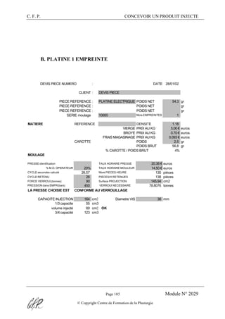 C. F. P. CONCEVOIR UN PRODUIT INJECTE
Page 105 Module N° 2029
© Copyright Centre de Formation de la Plasturgie
B. PLATINE 1 EMPREINTE
DEVIS PIECE NUMERO : DATE 28/01/02
CLIENT : DEVIS PIECE
PIECE REFERENCE : PLATINE ELECTRIQUE POIDS NET 54.3 gr
PIECE REFERENCE : POIDS NET gr
PIECE REFERENCE : POIDS NET gr
SERIE moulage 10000 Nbre EMPREINTES 1
MATIERE REFERENCE DENSITE 1.18
VIERGE PRIX AU KG 5.00 € euros
BROYE PRIX AU KG 0.70 € euros
FRAIS MAGASINAGE PRIX AU KG 0.093 € euros
CAROTTE POIDS 2.5 gr
POIDS BRUT 56.8 gr
% CAROTTE / POIDS BRUT 4%
MOULAGE
PRESSE identification TAUX HORAIRE PRESSE 20.38 € euros
% M.O. OPERATEUR 20% TAUX HORAIRE MOULEUR 14.50 € euros
CYCLE secondes calculé 26.57 Nbre PIECES HEURE 135 pièces
CYCLE RETENU 26 PIECES/H RETENUES 138 pièces
FORCE VERROUI.(tonnes) 90 Surface PROJECTION 145.94 cm2
PRESSION dans EMPR(bars) 450 VERROUI NECESSAIRE 78.8076 tonnes
LA PRESSE CHOISIE EST CONFORME AU VERROUILLAGE
CAPACITE INJECTION 164 cm3 Diametre VIS 38 mm
1/3 capacite 55 cm3
volume injecté 60 cm3 OK
3/4 capacité 123 cm3
 