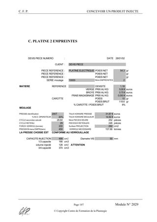 C. F. P. CONCEVOIR UN PRODUIT INJECTE
Page 107 Module N° 2029
© Copyright Centre de Formation de la Plasturgie
C. PLATINE 2 EMPREINTES
DEVIS PIECE NUMERO : DATE 28/01/02
CLIENT : DEVIS PIECE
PIECE REFERENCE : PLATINE ELECTRIQUE POIDS NET 54.3 gr
PIECE REFERENCE : POIDS NET gr
PIECE REFERENCE : POIDS NET gr
SERIE moulage 10000 Nbre EMPREINTES 2
MATIERE REFERENCE DENSITE 1.18
VIERGE PRIX AU KG 5.00 € euros
BROYE PRIX AU KG 0.70 € euros
FRAIS MAGASINAGE PRIX AU KG 0.093 € euros
CAROTTE POIDS 10 gr
POIDS BRUT 118.6 gr
% CAROTTE / POIDS BRUT 8%
MOULAGE
PRESSE identification 200T TAUX HORAIRE PRESSE 31.87 € euros
% M.O. OPERATEUR 20% TAUX HORAIRE MOULEUR 14.50 € euros
CYCLE secondes calculé 28.60 Nbre PIECES HEURE 252 pièces
CYCLE RETENU 29 PIECES/H RETENUES 248 pièces
FORCE VERROUI.(tonnes) 200 Surface PROJECTION 292 cm2
PRESSION dans EMPR(bars) 450 VERROUI NECESSAIRE 157.68 tonnes
LA PRESSE CHOISIE EST CONFORME AU VERROUILLAGE
CAPACITE INJECTION 499 cm3 Diametre VIS 55 mm
1/3 capacite 166 cm3
volume injecté 126 cm3 ATTENTION
3/4 capacité 374 cm3
 