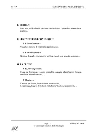 C. F. P. CONCEVOIR UN PRODUIT INJECTE
Page 11 Module N° 2029
© Centre de Formation de la Plasturgie
E. LE DELAI
Pour hier, utilisation de carcasse standard avec l’empreinte rapportée en
prétraité.
F. LES FACTEURS ECONOMIQUES
1. L’investissement :
Calcul du nombre d’empreintes économiques.
2. L’amortissement :
Nombre de cycles pour amortir un bloc chaud, pour amortir un moule…
G. LA PRESSE
1. Le parc disponible :
Force de fermeture, volume injectable, capacité plastification horaire,
nombre d’asservissements,…
2. Montage :
Fixation par brides, boutonnières, automatique,…
Le centrage, l’appui de la buse, l’attelage d’éjection, les raccords,…
 