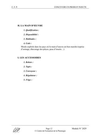 C. F. P. CONCEVOIR UN PRODUIT INJECTE
Page 12 Module N° 2029
© Centre de Formation de la Plasturgie
H. LA MAIN D’ŒUVRE
1. Qualification :
2. Disponibilité :
3. Habitudes :
4. Coût :
Moule exploité dans les pays où la main d’œuvre est bon marché (reprise
d’usinage, ébavurage des pièces, pose d’inserts…)
I. LES ACCESSOIRES
1. Robots :
2. Tapis :
3. Convoyeur :
4. Régulateur :
5. Frigo :
 