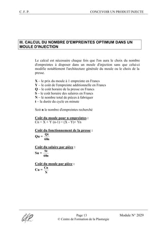 C. F. P. CONCEVOIR UN PRODUIT INJECTE
Page 13 Module N° 2029
© Centre de Formation de la Plasturgie
III. CALCUL DU NOMBRE D'EMPREINTES OPTIMUM DANS UN
MOULE D'INJECTION
Le calcul est nécessaire chaque fois que l'on aura le choix du nombre
d'empreintes à disposer dans un moule d'injection sans que celui-ci
modifie notablement l'architecture générale du moule ou le choix de la
presse.
X – le prix du moule à 1 empreinte en Francs
Y – le coût de l'empreinte additionnelle en Francs
Q – le coût horaire de la presse en Francs
S – le coût horaire des salaires en Francs
N – le nombre total de pièces à fabriquer
t – la durée du cycle en minute
Soit n le nombre d'empreintes recherché
Coût du moule pour n empreintes :
Cn = X + Y (n-1) = (X - Y)+ Yn
Coût du fonctionnement de la presse :
Qu =
n60
Qt
Coût du salaire par pièce :
Su =
n60
St
Coût du moule par pièce :
Cu =
N
Cn
 