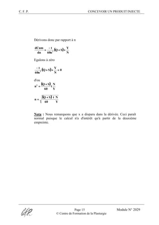 C. F. P. CONCEVOIR UN PRODUIT INJECTE
Page 15 Module N° 2029
© Centre de Formation de la Plasturgie
Dérivons donc par rapport à n
( )
N
Y
SQ
n60
t
dn
dCum
2
++
−
=
Egalons à zéro
( ) 0
N
Y
SQ
n60
t
2
=++
−
d'ou
( )
Y
N
t
60
SQ
n2 +
=
( )
Y60
NtSQ
n
+
=
Nota : Nous remarquons que x a disparu dans la dérivée. Ceci paraît
normal puisque le calcul n'a d'intérêt qu'à partir de la deuxième
empreinte.
 