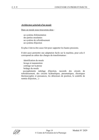 C. F. P. CONCEVOIR UN PRODUIT INJECTE
Page 19 Module N° 2029
© Centre de Formation de la Plasturgie
Architecture générale d'un moule
Dans un moule nous trouverons donc :
® un système d'alimentation
® des parties moulantes
® un système de refroidissement
® un système d'éjection
En plus il devra être assez fort pour supporter les hautes pressions.
Il doit aussi permettre une adaptation facile sur la machine, pour cela il
correspond au cahier des charges du transformateur :
® identification du moule
® levage et manutention
® centrage sur la presse
® bridage du moule
®accouplements (attelage d'éjection, raccords des circuits de
refroidissement, des circuits hydrauliques, pneumatiques, électriques
thermocouples et puissances, les détecteurs de position, le contrôle de
rentrée d'éjection,...)
 