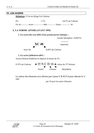C. F. P. CONCEVOIR UN PRODUIT INJECTE
Page 24 Module N° 2029
© Centre de Formation de la Plasturgie
VI. LES ACIERS
Définition : C'est un alliage Fer Carbone
0% 1,7% 6,67% de Carbone
Fer ß______ aciers _________àß________ fontes _________à
A. LA NORME AFNOR (AVANT 1995)
1. Les aciers fins non alliés d'une grande pureté chimique :
(soufre+phosphore <0,065%)
123
XC 48 impuretés
ì ë
Acier fin 0,48% de Carbone
2. Les aciers faiblement alliés :
Aucun élément d'addition ne dépasse la teneur de 5%
0,35% de Carbone è 35 N C D 16 ç valeur du 1er élément
ì é ë
Nickel Chrome Molybdène
La valeur des éléments est à diviser par 4 pour C K M N S pour obtenir le %
réel
par 10 pour les autres éléments.
 