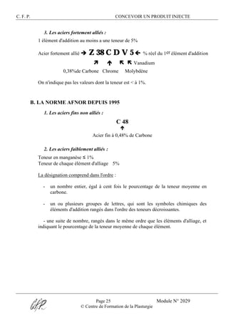 C. F. P. CONCEVOIR UN PRODUIT INJECTE
Page 25 Module N° 2029
© Centre de Formation de la Plasturgie
3. Les aciers fortement alliés :
1 élément d'addition au moins a une teneur de 5%
Acier fortement allié è Z 38 C D V 5ç % réel du 1er élément d'addition
ì é ë ë Vanadium
0,38%de Carbone Chrome Molybdène
On n'indique pas les valeurs dont la teneur est < à 1%.
B. LA NORME AFNOR DEPUIS 1995
1. Les aciers fins non alliés :
C 48
é
Acier fin à 0,48% de Carbone
2. Les aciers faiblement alliés :
Teneur en manganèse ≤ 1%
Teneur de chaque élément d'alliage 〈 5%
La désignation comprend dans l'ordre :
- un nombre entier, égal à cent fois le pourcentage de la teneur moyenne en
carbone.
- un ou plusieurs groupes de lettres, qui sont les symboles chimiques des
éléments d'addition rangés dans l'ordre des teneurs décroissantes.
- une suite de nombre, rangés dans le même ordre que les éléments d'alliage, et
indiquant le pourcentage de la teneur moyenne de chaque élément.
 