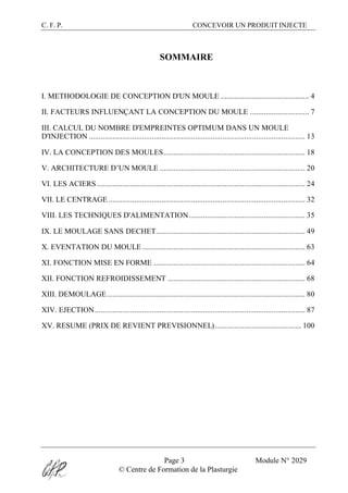 C. F. P. CONCEVOIR UN PRODUIT INJECTE
Page 3 Module N° 2029
© Centre de Formation de la Plasturgie
SOMMAIRE
I. METHODOLOGIE DE CONCEPTION D'UN MOULE ............................................. 4
II. FACTEURS INFLUENÇANT LA CONCEPTION DU MOULE .............................. 7
III. CALCUL DU NOMBRE D'EMPREINTES OPTIMUM DANS UN MOULE
D'INJECTION .............................................................................................................. 13
IV. LA CONCEPTION DES MOULES........................................................................ 18
V. ARCHITECTURE D’UN MOULE .......................................................................... 20
VI. LES ACIERS.......................................................................................................... 24
VII. LE CENTRAGE .................................................................................................... 32
VIII. LES TECHNIQUES D'ALIMENTATION........................................................... 35
IX. LE MOULAGE SANS DECHET............................................................................ 49
X. EVENTATION DU MOULE................................................................................... 63
XI. FONCTION MISE EN FORME ............................................................................. 64
XII. FONCTION REFROIDISSEMENT ...................................................................... 68
XIII. DEMOULAGE..................................................................................................... 80
XIV. EJECTION........................................................................................................... 87
XV. RESUME (PRIX DE REVIENT PREVISIONNEL)............................................ 100
 