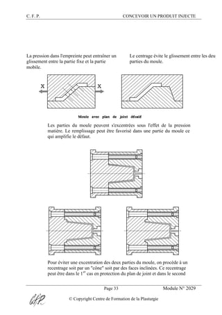 C. F. P. CONCEVOIR UN PRODUIT INJECTE
Page 33 Module N° 2029
© Copyright Centre de Formation de la Plasturgie
La pression dans l'empreinte peut entraîner un
glissement entre la partie fixe et la partie
mobile.
Le centrage évite le glissement entre les deux
parties du moule.
Les parties du moule peuvent s'excentrées sous l'effet de la pression
matière. Le remplissage peut être favorisé dans une partie du moule ce
qui amplifie le défaut.
Pour éviter une excentration des deux parties du moule, on procède à un
recentrage soit par un "cône" soit par des faces inclinées. Ce recentrage
peut être dans le 1er
cas en protection du plan de joint et dans le second
 