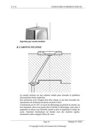 C. F. P. CONCEVOIR UN PRODUIT INJECTE
Page 36 Module N° 2029
© Copyright Centre de Formation de la Plasturgie
Injection par carotte inclinée
B. CAROTTE INCLINEE
La carotte inclinée est une solution simple pour résoudre le problème
d'excentration d'une empreinte.
Son utilisation évite l'emploi d'un bloc chaud, ou de faire travailler les
mécanismes de fermeture de presse en porte à faux.
L'inclinaison est ≤ à 30°, le rayon de démoulage,au pied de la carotte, est
très important :plus il est grand, plus il facilite le démoulage, mais plus il
augmente la masse vers l'arrache carotte et plus il augmente le temps de
cycle. Attention l'inclinaison est limitée avec des matières rigides,
notamment celles chargées fibres de verre.
 