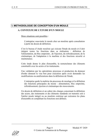 C. F. P. CONCEVOIR UN PRODUIT INJECTE
Page 4 Module N° 2029
© Centre de Formation de la Plasturgie
I. METHODOLOGIE DE CONCEPTION D'UN MOULE
A. CONTEXTE DE L'ETUDE D'UN MOULE
Deux situations sont possibles :
® L'entreprise sous-traite le moule chez un mouliste après consultation
à partir du dessin de définition.
C'est le bureau d' étude mouliste qui exécute l'étude du moule et il doit
intégrer toutes les fonctions dans sa réalisation : définition de
l'alimentation, du bloc empreinte , de l'éjection, du refroidissement, de la
cinématique, de l'adaptation à la machine et des fonctions sécurité et
maintenance.
Cette étude donne le plan d'ensemble, la nomenclature des éléments
constitutifs avec les aciers et les traitements.
Une validation par les spécialistes processus et production du donneur
d'ordre donnent le visa bon pour exécution après avoir demandés les
modifications ou améliorations dans la définition de l'étude.
® L'entreprise garde la maîtrise du processus de moulage et la définition
des fonctions principales du moule : alimentation, bloc empreinte,
refroidissement, éjection et cinématique des mouvements.
Un dessin de définition et un cahier des charges concernant la définition
des aciers, des traitements et des éléments standards est transmis soit à
l'atelier moule intégré ou au mouliste extérieur qui exécutera les plans
d'ensemble en complétant les fonctions non définies.
 