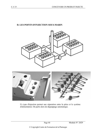 C. F. P. CONCEVOIR UN PRODUIT INJECTE
Page 40 Module N° 2029
© Copyright Centre de Formation de la Plasturgie
D. LES POINTS D'INJECTION SOUS-MARIN
Ce type d'injection permet une séparation entre la pièce et le système
d'alimentation. On parle alors de dégrappage automatique.
 