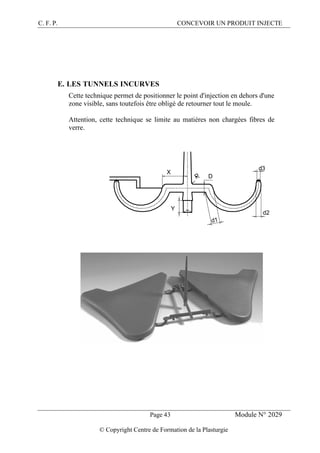 C. F. P. CONCEVOIR UN PRODUIT INJECTE
Page 43 Module N° 2029
© Copyright Centre de Formation de la Plasturgie
E. LES TUNNELS INCURVES
Cette technique permet de positionner le point d'injection en dehors d'une
zone visible, sans toutefois être obligé de retourner tout le moule.
Attention, cette technique se limite au matières non chargées fibres de
verre.
D
d3
d2
d1
X
Y
 