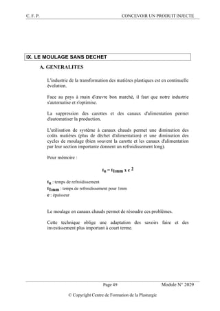 C. F. P. CONCEVOIR UN PRODUIT INJECTE
Page 49 Module N° 2029
© Copyright Centre de Formation de la Plasturgie
IX. LE MOULAGE SANS DECHET
A. GENERALITES
L'industrie de la transformation des matières plastiques est en continuelle
évolution.
Face au pays à main d'œuvre bon marché, il faut que notre industrie
s'automatise et s'optimise.
La suppression des carottes et des canaux d'alimentation permet
d'automatiser la production.
L'utilisation de système à canaux chauds permet une diminution des
coûts matières (plus de déchet d'alimentation) et une diminution des
cycles de moulage (bien souvent la carotte et les canaux d'alimentation
par leur section importante donnent un refroidissement long).
Pour mémoire :
tR = t1mm x e 2
tR : temps de refroidissement
t1mm : temps de refroidissement pour 1mm
e : épaisseur
Le moulage en canaux chauds permet de résoudre ces problèmes.
Cette technique oblige une adaptation des savoirs faire et des
investissement plus important à court terme.
 