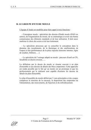 C. F. P. CONCEVOIR UN PRODUIT INJECTE
Page 5 Module N° 2029
© Centre de Formation de la Plasturgie
B. LE GROUPE D'ETUDE MOULE
L'équipe d' étude est modifiée pour faire appel à trois fonctions :
- Concepteur moule : spécialiste des dessins d'étude moule (DAO ou
autres), de l'organisation du moule, de sa cinématique et avoir une bonne
connaissance des éléments standards et de leur utilisation. Il doit aussi
maîtriser le choix des aciers et de leur traitement.
- Le spécialiste processus qui va conseiller le concepteur dans le
domaine des écoulements, de la thermique et des améliorations de
l'aspect et des performances de la pièce injectée (tensions internes, ligne
de soudure, brûlures, ....).
- Le spécialiste de l' usinage adapté au moule : parcours d'outil en CN,
faisabilité en électro érosion, .....
La définition par le dessin du moule se résume souvent à un plan
d'ensemble et aux dessins de détails des blocs empreintes. Cette approche
est rendu possible par le fait qu' un moule est un prototype et que les
professionnels qui le réalisent sont capable d'extraire les dessins de
détails du plan d'ensemble.
Le plan d'ensemble du moule définit par 3 vues principales et des coupes
complexes la structure de la carcasse, la disposition des empreintes de
l'alimentation, des mouvements, de l'éjection et du refroidissement.
 