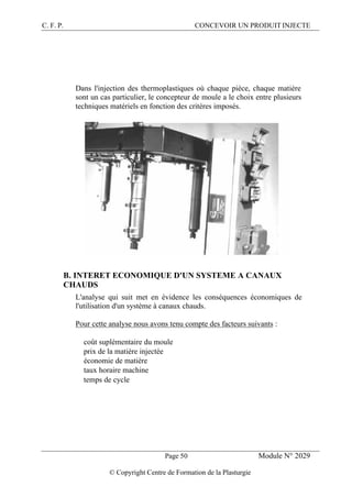 C. F. P. CONCEVOIR UN PRODUIT INJECTE
Page 50 Module N° 2029
© Copyright Centre de Formation de la Plasturgie
Dans l'injection des thermoplastiques où chaque pièce, chaque matière
sont un cas particulier, le concepteur de moule a le choix entre plusieurs
techniques matériels en fonction des critères imposés.
B. INTERET ECONOMIQUE D'UN SYSTEME A CANAUX
CHAUDS
L'analyse qui suit met en évidence les conséquences économiques de
l'utilisation d'un système à canaux chauds.
Pour cette analyse nous avons tenu compte des facteurs suivants :
® coût suplémentaire du moule
® prix de la matière injectée
® économie de matière
® taux horaire machine
® temps de cycle
 