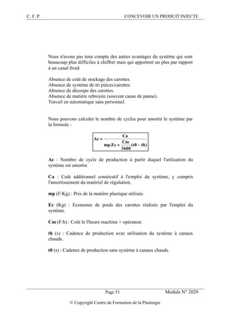 C. F. P. CONCEVOIR UN PRODUIT INJECTE
Page 51 Module N° 2029
© Copyright Centre de Formation de la Plasturgie
Nous n'avons pas tenu compte des autres avantages du système qui sont
beaucoup plus difficiles à chiffrer mais qui apportent un plus par rapport
à un canal froid.
Absence de coût de stockage des carottes.
Absence de système de tri pièces/carottes.
Absence de découpe des carottes.
Absence de matière rebroyée (souvent cause de panne).
Travail en automatique sans personnel.
Nous pouvons calculer le nombre de cycles pour amortir le système par
la formule :
)th0t(
3600
Cm
Ec.mp
Ca
Ac
−+
=
Ac : Nombre de cycle de production à partir duquel l'utilisation du
système est amortie.
Ca : Coût additionnel consécutif à l'emploi du système, y compris
l'amortissement du matériel de régulation.
mp (F/Kg) : Prix de la matière plastique utilisée.
Ec (Kg) : Economie de poids des carottes réalisée par l'emploi du
système.
Cm (F/h) : Coût le l'heure machine + opérateur.
th (s) : Cadence de production avec utilisation du système à canaux
chauds.
t0 (s) : Cadence de production sans système à canaux chauds.
 