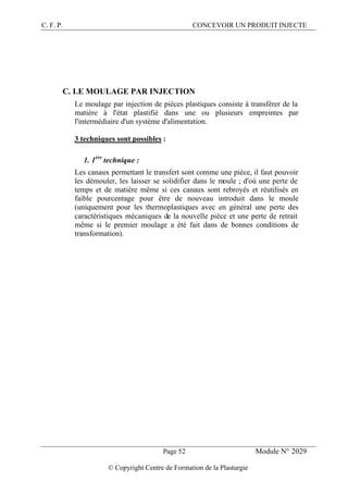 C. F. P. CONCEVOIR UN PRODUIT INJECTE
Page 52 Module N° 2029
© Copyright Centre de Formation de la Plasturgie
C. LE MOULAGE PAR INJECTION
Le moulage par injection de pièces plastiques consiste à transférer de la
matière à l'état plastifié dans une ou plusieurs empreintes par
l'intermédiaire d'un système d'alimentation.
3 techniques sont possibles :
1. 1ère
technique :
Les canaux permettant le transfert sont comme une pièce, il faut pouvoir
les démouler, les laisser se solidifier dans le moule ; d'où une perte de
temps et de matière même si ces canaux sont rebroyés et réutilisés en
faible pourcentage pour être de nouveau introduit dans le moule
(uniquement pour les thermoplastiques avec en général une perte des
caractéristiques mécaniques de la nouvelle pièce et une perte de retrait
même si le premier moulage a été fait dans de bonnes conditions de
transformation).
 