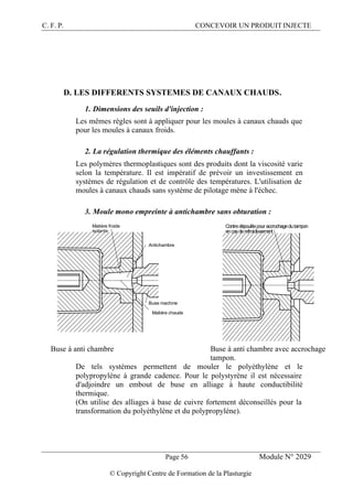 C. F. P. CONCEVOIR UN PRODUIT INJECTE
Page 56 Module N° 2029
© Copyright Centre de Formation de la Plasturgie
D. LES DIFFERENTS SYSTEMES DE CANAUX CHAUDS.
1. Dimensions des seuils d'injection :
Les mêmes règles sont à appliquer pour les moules à canaux chauds que
pour les moules à canaux froids.
2. La régulation thermique des éléments chauffants :
Les polymères thermoplastiques sont des produits dont la viscosité varie
selon la température. Il est impératif de prévoir un investissement en
systèmes de régulation et de contrôle des températures. L'utilisation de
moules à canaux chauds sans système de pilotage mène à l'échec.
3. Moule mono empreinte à antichambre sans obturation :
Buse machine
Matière froide
isolante
Matière chaude
Antichambre
Contredépouillepour accrochagedutampon
encasderefroidissement
Buse à anti chambre Buse à anti chambre avec accrochage
tampon.
De tels systèmes permettent de mouler le polyéthylène et le
polypropylène à grande cadence. Pour le polystyrène il est nécessaire
d'adjoindre un embout de buse en alliage à haute conductibilité
thermique.
(On utilise des alliages à base de cuivre fortement déconseillés pour la
transformation du polyéthylène et du polypropylène).
 