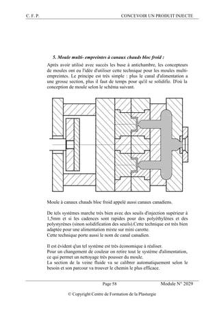 C. F. P. CONCEVOIR UN PRODUIT INJECTE
Page 58 Module N° 2029
© Copyright Centre de Formation de la Plasturgie
5. Moule multi- empreintes à canaux chauds bloc froid :
Après avoir utilisé avec succès les buse à antichambre, les concepteurs
de moules ont eu l'idée d'utiliser cette technique pour les moules multi-
empreintes. Le principe est très simple : plus le canal d'alimentation a
une grosse section, plus il faut de temps pour qu'il se solidifie. D'où la
conception de moule selon le schéma suivant.
Moule à canaux chauds bloc froid appelé aussi canaux canadiens.
De tels systèmes marche très bien avec des seuils d'injection supérieur à
1,5mm et si les cadences sont rapides pour des polyéthylènes et des
polystyrènes (sinon solidification des seuils).Cette technique est très bien
adaptée pour une alimentation mixte sur mini carotte.
Cette technique porte aussi le nom de canal canadien.
Il est évident q'un tel système est très économique à réaliser.
Pour un changement de couleur on retire tout le système d'alimentation,
ce qui permet un nettoyage très pousser du moule.
La section de la veine fluide va se calibrer automatiquement selon le
besoin et son parcour va trouver le chemin le plus efficace.
 