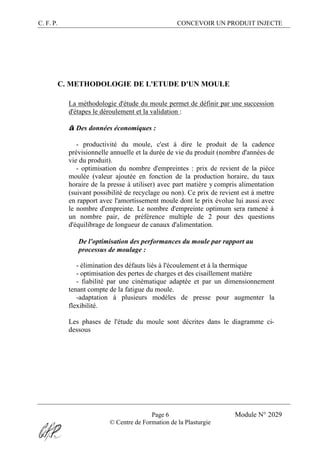 C. F. P. CONCEVOIR UN PRODUIT INJECTE
Page 6 Module N° 2029
© Centre de Formation de la Plasturgie
C. METHODOLOGIE DE L'ETUDE D'UN MOULE
La méthodologie d'étude du moule permet de définir par une succession
d'étapes le déroulement et la validation :
® Des données économiques :
- productivité du moule, c'est à dire le produit de la cadence
prévisionnelle annuelle et la durée de vie du produit (nombre d'années de
vie du produit).
- optimisation du nombre d'empreintes : prix de revient de la pièce
moulée (valeur ajoutée en fonction de la production horaire, du taux
horaire de la presse à utiliser) avec part matière y compris alimentation
(suivant possibilité de recyclage ou non). Ce prix de revient est à mettre
en rapport avec l'amortissement moule dont le prix évolue lui aussi avec
le nombre d'empreinte. Le nombre d'empreinte optimum sera ramené à
un nombre pair, de préférence multiple de 2 pour des questions
d'équilibrage de longueur de canaux d'alimentation.
® De l'optimisation des performances du moule par rapport au
processus de moulage :
- élimination des défauts liés à l'écoulement et à la thermique
- optimisation des pertes de charges et des cisaillement matière
- fiabilité par une cinématique adaptée et par un dimensionnement
tenant compte de la fatigue du moule.
-adaptation à plusieurs modèles de presse pour augmenter la
flexibilité.
Les phases de l'étude du moule sont décrites dans le diagramme ci-
dessous
 