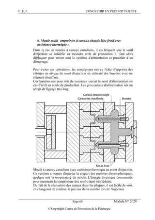 C. F. P. CONCEVOIR UN PRODUIT INJECTE
Page 60 Module N° 2029
© Copyright Centre de Formation de la Plasturgie
6. Moule multi- empreintes à canaux chauds bloc froid avec
assistance thermique :
Dans le cas de moules à canaux canadiens, il est fréquent que le seuil
d'injection se solidifie au moindre arrêt de production. Il faut alors
déplaquer pour retirer tout le système d'alimentation et procéder à un
démarrage.
Pour éviter ces opérations, les concepteurs ont eu l'idée d'apporter des
calories au niveau du seuil d'injection en utilisant des busettes avec un
élément chauffant.
Ces busettes ont pour rôle de maintenir ouvert le seuil d'alimentation en
cas d'arrêt en cours de production. Les gros canaux d'alimentation ont un
temps de figeage très long.
Moule froid
Cartouche chauffante Busette
Canaux chauds isolés
Moule à canaux canadiens avec assistance thermique au point d'injection.
Ce système a permis d'injecter la plupart des matières thermoplastiques,
quelque soit la température du moule. L'énergie électrique consommée
pour maintenir la température des seuils étant très réduite.
Du fait de la réalisation des canaux dans les plaques, il est facile de voir,
en changeant de couleur, le parcour de la matière lors de l'injection.
 