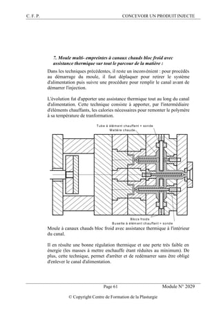 C. F. P. CONCEVOIR UN PRODUIT INJECTE
Page 61 Module N° 2029
© Copyright Centre de Formation de la Plasturgie
7. Moule multi- empreintes à canaux chauds bloc froid avec
assistance thermique sur tout le parcour de la matière :
Dans les techniques précédentes, il reste un inconvénient : pour procédés
au démarrage du moule, il faut déplaquer pour retirer le système
d'alimentation puis suivre une procédure pour remplir le canal avant de
démarrer l'injection.
L'évolution fut d'apporter une assistance thermique tout au long du canal
d'alimentation. Cette technique consiste à apporter, par l'intermédiaire
d'éléments chauffants, les calories nécessaires pour remonter le polymère
à sa température de tranformation.
Tube à élément chauffant + sonde
Matière chaude
Blocs froids
Busette à élém ent chauffant + sonde
Moule à canaux chauds bloc froid avec assistance thermique à l'intérieur
du canal.
Il en résulte une bonne régulation thermique et une perte très faible en
énergie (les masses à mettre enchauffe étant réduites au minimum). De
plus, cette technique, permet d'arrêter et de redémarrer sans être obligé
d'enlever le canal d'alimentation.
 