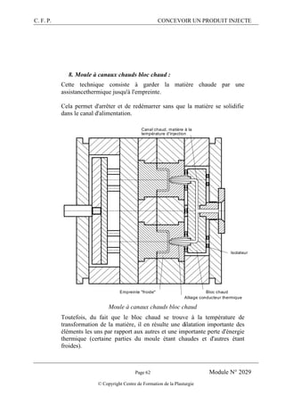 C. F. P. CONCEVOIR UN PRODUIT INJECTE
Page 62 Module N° 2029
© Copyright Centre de Formation de la Plasturgie
8. Moule à canaux chauds bloc chaud :
Cette technique consiste à garder la matière chaude par une
assistancethermique jusqu'à l'empreinte.
Cela permet d'arrêter et de redémarrer sans que la matière se solidifie
dans le canal d'alimentation.
Bloc chaud
Isolateur
Alliage conducteur thermique
Empreinte "froide"
Canal chaud, matière à la
température d'injection
Moule à canaux chauds bloc chaud
Toutefois, du fait que le bloc chaud se trouve à la température de
transformation de la matière, il en résulte une dilatation importante des
éléments les uns par rapport aux autres et une importante perte d'énergie
thermique (certaine parties du moule étant chaudes et d'autres étant
froides).
 