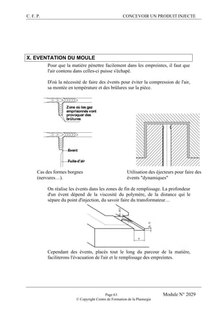 C. F. P. CONCEVOIR UN PRODUIT INJECTE
Page 63 Module N° 2029
© Copyright Centre de Formation de la Plasturgie
X. EVENTATION DU MOULE
Pour que la matière pénettre facilement dans les empreintes, il faut que
l'air contenu dans celles-ci puisse s'échapé.
D'où la nécessité de faire des évents pour éviter la compression de l'air,
sa montée en température et des brûlures sur la pièce.
Zone où les gaz
emprisonnés vont
provoquer des
brûlures
Event
Fuite d'air
Cas des formes borgnes
(nervures…).
Utilisation des éjecteurs pour faire des
évents "dynamiques"
On réalise les évents dans les zones de fin de remplissage. La profondeur
d'un évent dépend de la viscosité du polymère, de la distance qui le
sépare du point d'injection, du savoir faire du transformateur…
Cependant des évents, placés tout le long du parcour de la matière,
faciliterons l'évacuation de l'air et le remplissage des empreintes.
 