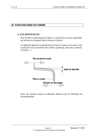 C. F. P. CONCEVOIR UN PRODUIT INJECTE
Page 64 Module N° 2029
© Copyright Centre de Formation de la Plasturgie
XI. FONCTION MISE EN FORME
A. LES DEPOUILLES
Pour facilité le démoulage de la pièce, le moule doit avoir des dépouilles
qui doivent être intégrée dans la forme de la pièce.
La dépouille dépend essentiellement de l'état de surface de la pièce et de
la précision de la géométrie des surfaces (grainage, poli glace, planéité,
rectitude…).
Angle de dépouille
Plan de joint du moule
Pièce à mouler
Direction du démoulage
Dans une moindre mesure la dépouille dépend aussi de l'élasticité du
thermoplastique.
 