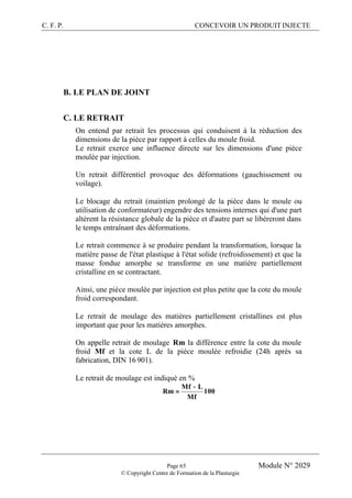 C. F. P. CONCEVOIR UN PRODUIT INJECTE
Page 65 Module N° 2029
© Copyright Centre de Formation de la Plasturgie
B. LE PLAN DE JOINT
C. LE RETRAIT
On entend par retrait les processus qui conduisent à la réduction des
dimensions de la pièce par rapport à celles du moule froid.
Le retrait exerce une influence directe sur les dimensions d'une pièce
moulée par injection.
Un retrait différentiel provoque des déformations (gauchissement ou
voilage).
Le blocage du retrait (maintien prolongé de la pièce dans le moule ou
utilisation de conformateur) engendre des tensions internes qui d'une part
altèrent la résistance globale de la pièce et d'autre part se libéreront dans
le temps entraînant des déformations.
Le retrait commence à se produire pendant la transformation, lorsque la
matière passe de l'état plastique à l'état solide (refroidissement) et que la
masse fondue amorphe se transforme en une matière partiellement
cristalline en se contractant.
Ainsi, une pièce moulée par injection est plus petite que la cote du moule
froid correspondant.
Le retrait de moulage des matières partiellement cristallines est plus
important que pour les matières amorphes.
On appelle retrait de moulage Rm la différence entre la cote du moule
froid Mf et la cote L de la pièce moulée refroidie (24h après sa
fabrication, DIN 16 901).
Le retrait de moulage est indiqué en %
100
Mf
LMf
Rm
−
=
 