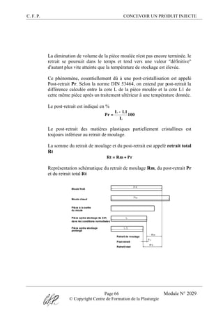 C. F. P. CONCEVOIR UN PRODUIT INJECTE
Page 66 Module N° 2029
© Copyright Centre de Formation de la Plasturgie
La diminution de volume de la pièce moulée n'est pas encore terminée. le
retrait se poursuit dans le temps et tend vers une valeur "définitive"
d'autant plus vite atteinte que la température de stockage est élevée.
Ce phénomène, essentiellement dû à une post-cristallisation est appelé
Post-retrait Pr. Selon la norme DIN 53464, on entend par post-retrait la
différence calculée entre la cote L de la pièce moulée et la cote L1 de
cette même pièce après un traitement ultérieur à une température donnée.
Le post-retrait est indiqué en %
100
L
1LL
Pr
−
=
Le post-retrait des matières plastiques partiellement cristallines est
toujours inférieur au retrait de moulage.
La somme du retrait de moulage et du post-retrait est appelé retrait total
Rt
PrRmRt +=
Représentation schématique du retrait de moulage Rm, du post-retrait Pr
et du retrait total Rt
Moule froid
Moule chaud
Pièce à la sortie
du moule
Pièce après stockage de 24h
dans les conditions normalisées
Pièce après stockage
prolongé
Retrait de moulage
Post-retrait
Retrait total
 