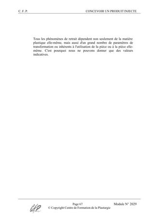 C. F. P. CONCEVOIR UN PRODUIT INJECTE
Page 67 Module N° 2029
© Copyright Centre de Formation de la Plasturgie
Tous les phénomènes de retrait dépendent non seulement de la matière
plastique elle-même, mais aussi d'un grand nombre de paramètres de
transformation ou inhérents à l'utilisation de la pièce ou à la pièce elle-
même. C'est pourquoi nous ne pouvons donner que des valeurs
indicatives.
 