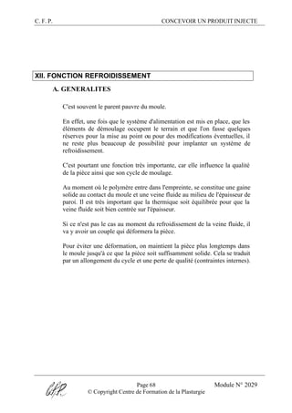 C. F. P. CONCEVOIR UN PRODUIT INJECTE
Page 68 Module N° 2029
© Copyright Centre de Formation de la Plasturgie
XII. FONCTION REFROIDISSEMENT
A. GENERALITES
C'est souvent le parent pauvre du moule.
En effet, une fois que le système d'alimentation est mis en place, que les
éléments de démoulage occupent le terrain et que l'on fasse quelques
réserves pour la mise au point ou pour des modifications éventuelles, il
ne reste plus beaucoup de possibilité pour implanter un système de
refroidissement.
C'est pourtant une fonction très importante, car elle influence la qualité
de la pièce ainsi que son cycle de moulage.
Au moment où le polymère entre dans l'empreinte, se constitue une gaine
solide au contact du moule et une veine fluide au milieu de l'épaisseur de
paroi. Il est très important que la thermique soit équilibrée pour que la
veine fluide soit bien centrée sur l'épaisseur.
Si ce n'est pas le cas au moment du refroidissement de la veine fluide, il
va y avoir un couple qui déformera la pièce.
Pour éviter une déformation, on maintient la pièce plus longtemps dans
le moule jusqu'à ce que la pièce soit suffisamment solide. Cela se traduit
par un allongement du cycle et une perte de qualité (contraintes internes).
 