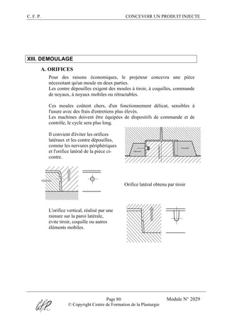 C. F. P. CONCEVOIR UN PRODUIT INJECTE
Page 80 Module N° 2029
© Copyright Centre de Formation de la Plasturgie
XIII. DEMOULAGE
A. ORIFICES
Pour des raisons économiques, le projeteur concevra une pièce
nécessitant qu'un moule en deux parties.
Les contre dépouilles exigent des moules à tiroir, à coquilles, commande
de noyaux, à noyaux mobiles ou rétractables.
Ces moules coûtent chers, d'un fonctionnement délicat, sensibles à
l'usure avec des frais d'entretiens plus élevés.
Les machines doivent être équipées de dispositifs de commande et de
contrôle, le cycle sera plus long.
Il convient d'éviter les orifices
latéraux et les contre dépouilles,
comme les nervures périphériques
et l'orifice latéral de la pièce ci-
contre.
Orifice latéral obtenu par tiroir
L'orifice vertical, réalisé par une
rainure sur la paroi latérale,
évite tiroir, coquille ou autres
éléments mobiles.
 