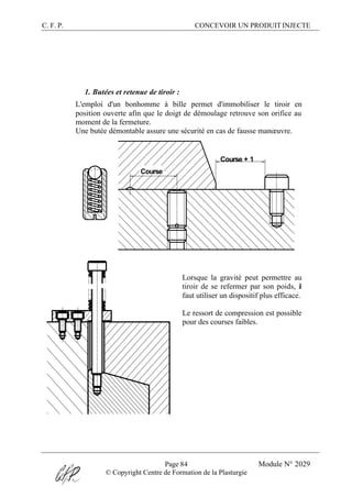 C. F. P. CONCEVOIR UN PRODUIT INJECTE
Page 84 Module N° 2029
© Copyright Centre de Formation de la Plasturgie
1. Butées et retenue de tiroir :
L'emploi d'un bonhomme à bille permet d'immobiliser le tiroir en
position ouverte afin que le doigt de démoulage retrouve son orifice au
moment de la fermeture.
Une butée démontable assure une sécurité en cas de fausse manœuvre.
Course
Course + 1
Lorsque la gravité peut permettre au
tiroir de se refermer par son poids, il
faut utiliser un dispositif plus efficace.
Le ressort de compression est possible
pour des courses faibles.
 