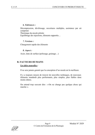 C. F. P. CONCEVOIR UN PRODUIT INJECTE
Page 9 Module N° 2029
© Centre de Formation de la Plasturgie
6. Tolérances :
Décompression, dévêtissage, ouvertures multiples, assistance par air
comprimé
Thermique du moule pilotée
Equilibrage des injections, éléments rapportés…
7. Versions :
Changement rapide des éléments
8. Aspect :
Acier, états de surface (polissage, grainage…)
B. FACTEURS HUMAINS
Les idées nouvelles :
Il ne sera jamais garanti que la conception d’un moule est la meilleure.
Il y a toujours moyen de trouver de nouvelles techniques, de nouveaux
éléments standards plus performants, plus simples, plus fiables donc
moins chères.
On entend trop souvent dire : « On ne change pas quelque chose qui
marche ».
 