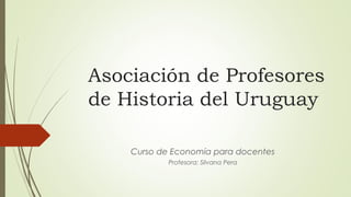 Asociación de Profesores
de Historia del Uruguay
Curso de Economía para docentes
Profesora: Silvana Pera
 
