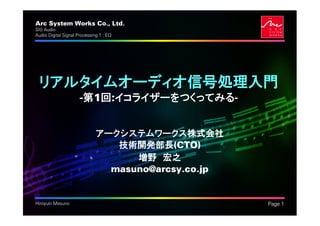 Arc System Works Co., Ltd.                           .
SIG Audio
Audio Digital Signal Processing 1 : EQ




 リアルタイムオーディオ信号処理入門
                      -第1回:イコライザーをつくってみる-


                              アークシステムワークス株式会社
                                 技術開発部長(CTO)
                                    増野 宏之
                                masuno@arcsy.co.jp


Hiroyuki Masuno                                          Page 1
 