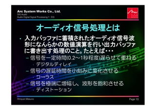 Arc System Works Co., Ltd.               .
SIG Audio
Audio Digital Signal Processing 1 : EQ




                   オーディオ信号処理とは
  • 入力バッファに蓄積されたオーディオ信号波
    形になんらかの数値演算を行い出力バッファ
    に書き出す処理のこと。たとえば・・・
         – 信号を一定時間(0.2～1秒程度)遅らせて重ねる
               • デジタルディレイ
         – 信号の遅延時間を小刻みに変化させる
               • コーラス
         – 信号を極端に増幅し、波形を飽和させる
               • ディストーション
Hiroyuki Masuno                              Page 10
 