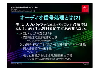Arc System Works Co., Ltd.                           .
SIG Audio
Audio Digital Signal Processing 1 : EQ




             オーディオ信号処理とは(2)
  • 実は、入力バッファも出力バッファも必須では
    ないし、必ずしも波形を加工する必要もない。
         – 入力バッファがない例
               • 内部処理で波形を作り出す
                      – WG (Wave Generator)
         – 入力波形を加工せずに出力波形にコピーする
               • 最大波高値を検出する
                      – VUメーター
               • もっとも確からしいBPM値を検出する
                      – リアルタイムBPM解析(A4-BPM/A4-VMA)
Hiroyuki Masuno                                          Page 11
 